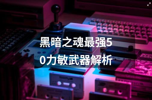 黑暗之魂最强50力敏武器解析-第1张-游戏信息-龙启网