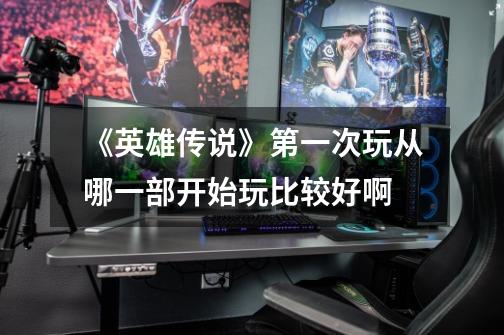 《英雄传说》第一次玩从哪一部开始玩比较好啊-第1张-游戏信息-龙启网