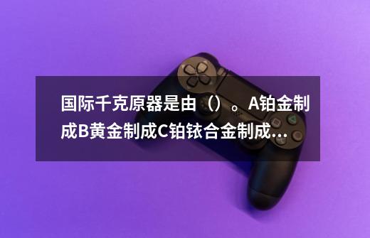 国际千克原器是由()。A.铂金制成B.黄金制成C.铂铱合金制成D.铝制成-第1张-游戏信息-龙启网