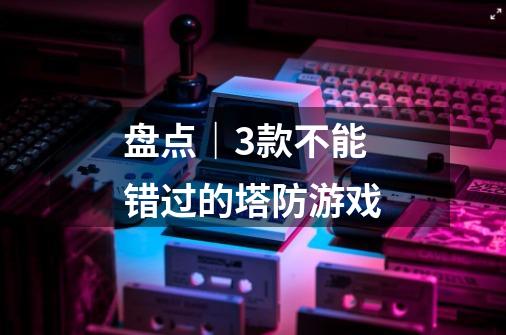 盘点|3款不能错过的塔防游戏-第1张-游戏信息-龙启网