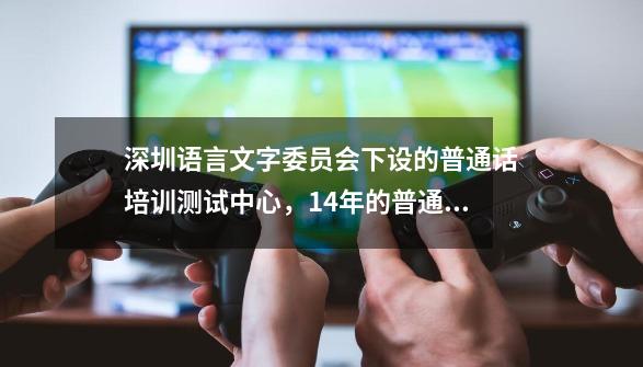 深圳语言文字委员会下设的普通话培训测试中心,14年的普通话什么时候考试啊-第1张-游戏信息-龙启网