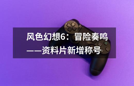 风色幻想6:冒险奏鸣——资料片新增称号-第1张-游戏信息-龙启网
