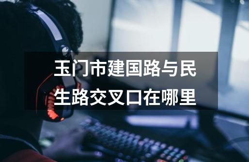 玉门市建国路与民生路交叉口在哪里-第1张-游戏信息-龙启网