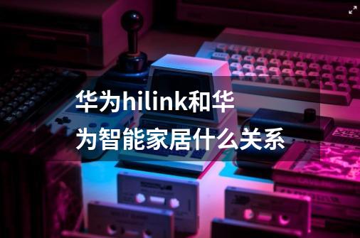 华为hilink和华为智能家居什么关系-第1张-游戏信息-龙启网