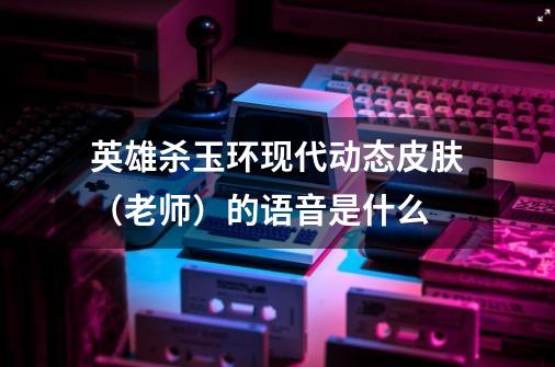 英雄杀玉环现代动态皮肤（老师）的语音是什么-第1张-游戏信息-龙启网