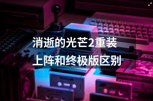 消逝的光芒2重装上阵和终极版区别-第1张-游戏信息-龙启网