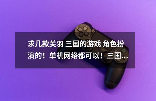 求几款关羽 三国的游戏 角色扮演的!单机网络都可以!三国无双 玩过了 和群雄传也玩过了!-第1张-游戏信息-龙启网