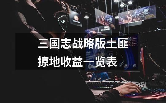 三国志战略版土匪掠地收益一览表-第1张-游戏信息-龙启网