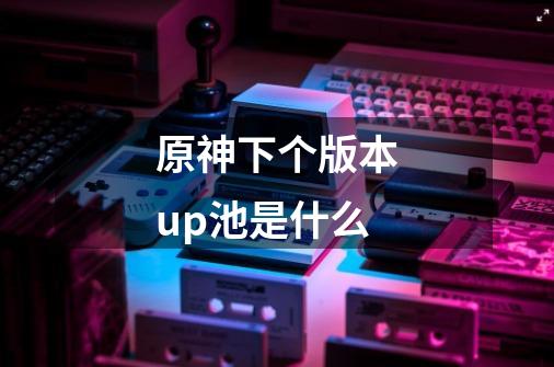 原神下个版本up池是什么-第1张-游戏信息-龙启网