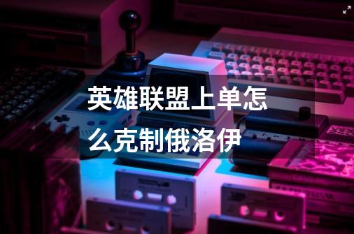 英雄联盟上单怎么克制俄洛伊-第1张-游戏信息-龙启网
