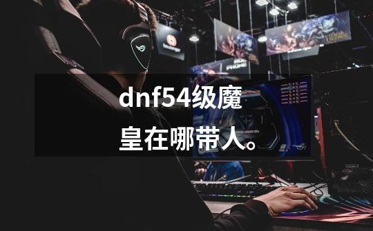 dnf54级魔皇在哪带人。-第1张-游戏信息-龙启网