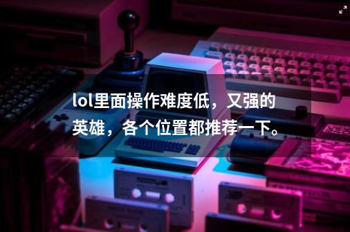 lol里面操作难度低,又强的英雄,各个位置都推荐一下。-第1张-游戏信息-龙启网
