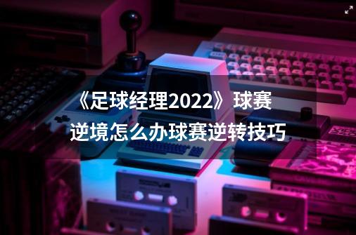 《足球经理2022》球赛逆境怎么办球赛逆转技巧-第1张-游戏信息-龙启网
