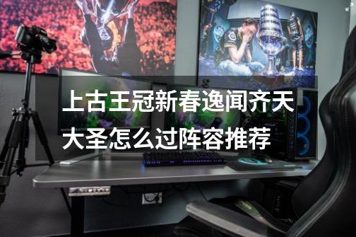 上古王冠新春逸闻齐天大圣怎么过阵容推荐-第1张-游戏信息-龙启网