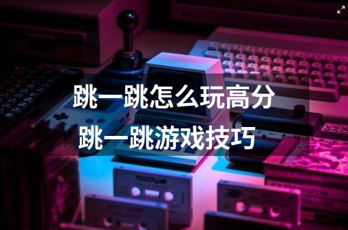跳一跳怎么玩高分 跳一跳游戏技巧-第1张-游戏信息-龙启网