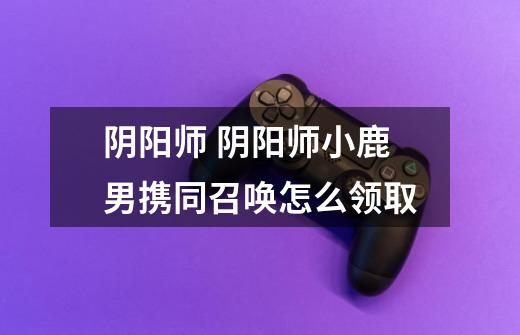 阴阳师 阴阳师小鹿男携同召唤怎么领取-第1张-游戏信息-龙启网