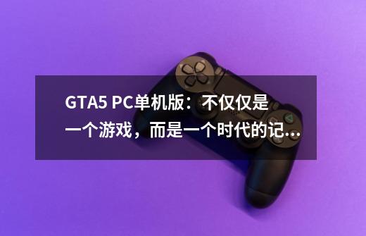 GTA5 PC单机版:不仅仅是一个游戏,而是一个时代的记忆-第1张-游戏信息-龙启网