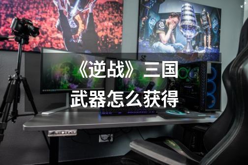 《逆战》三国武器怎么获得-第1张-游戏信息-龙启网