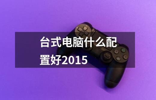 台式电脑什么配置好2015-第1张-游戏信息-龙启网