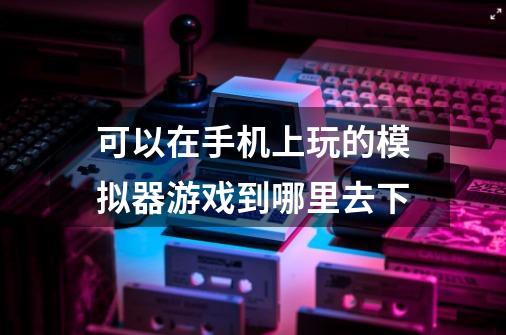 可以在手机上玩的模拟器游戏到哪里去下-第1张-游戏信息-龙启网