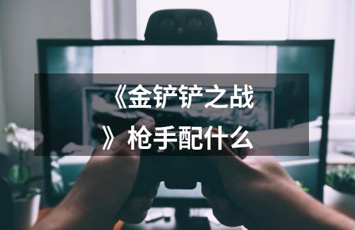《金铲铲之战》枪手配什么-第1张-游戏信息-龙启网