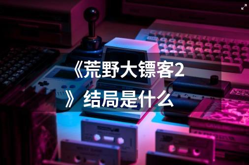 《荒野大镖客2》结局是什么-第1张-游戏信息-龙启网