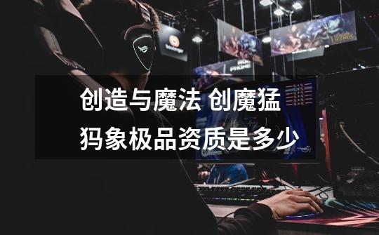 创造与魔法 创魔猛犸象极品资质是多少-第1张-游戏信息-龙启网