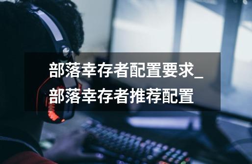 部落幸存者配置要求_部落幸存者推荐配置-第1张-游戏信息-龙启网