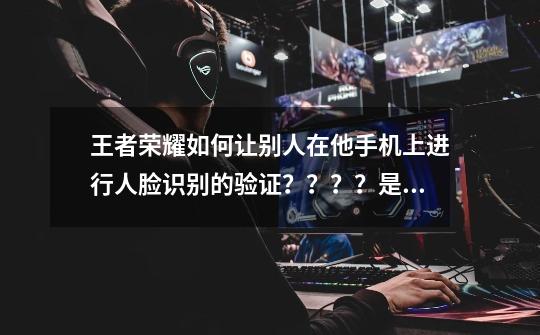 王者荣耀如何让别人在他手机上进行人脸识别的验证????是不是只要那个人登我的QQ和王者荣耀就可以了,租号玩王者荣耀人脸识别-第1张-游戏信息-龙启网