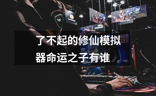 了不起的修仙模拟器命运之子有谁-第1张-游戏信息-龙启网