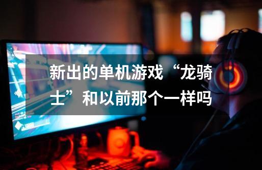 新出的单机游戏“龙骑士”和以前那个一样吗-第1张-游戏信息-龙启网