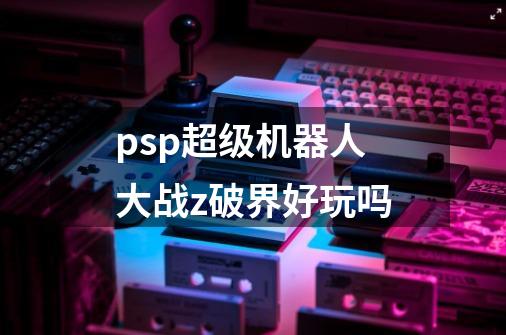 psp超级机器人大战z破界好玩吗-第1张-游戏信息-龙启网