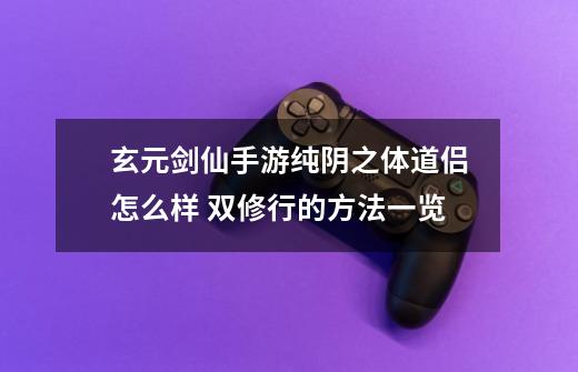 玄元剑仙手游纯阴之体道侣怎么样 双修行的方法一览-第1张-游戏信息-龙启网