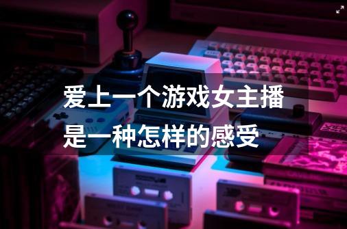 爱上一个游戏女主播是一种怎样的感受-第1张-游戏信息-龙启网
