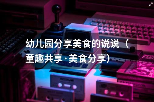 幼儿园分享美食的说说(童趣共享·美食分享)-第1张-游戏信息-龙启网