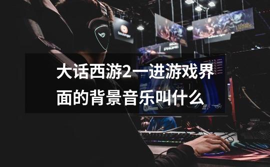大话西游2一进游戏界面的背景音乐叫什么-第1张-游戏信息-龙启网