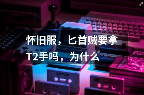 怀旧服,匕首贼要拿T2手吗,为什么-第1张-游戏信息-龙启网