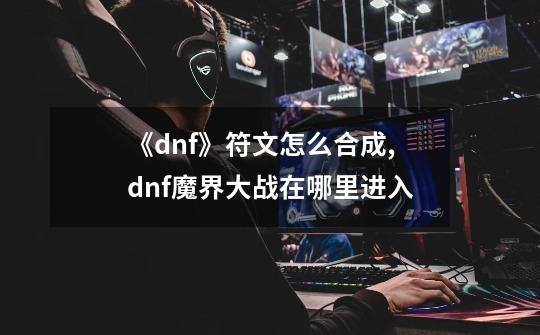 《dnf》符文怎么合成?,dnf魔界大战在哪里进入-第1张-游戏信息-龙启网