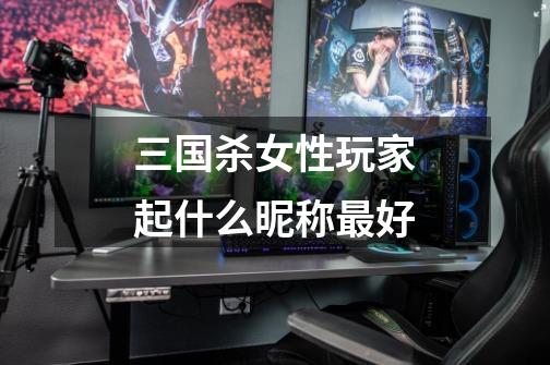 三国杀女性玩家起什么昵称最好-第1张-游戏信息-龙启网