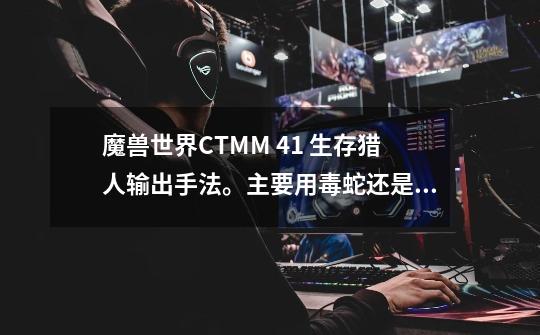 魔兽世界CTMM 4.1 生存猎人输出手法。主要用毒蛇还是翼龙,其次黑箭和爆炸射击有用么,本人新手。麻烦了大-第1张-游戏信息-龙启网