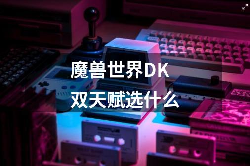 魔兽世界DK双天赋选什么-第1张-游戏信息-龙启网