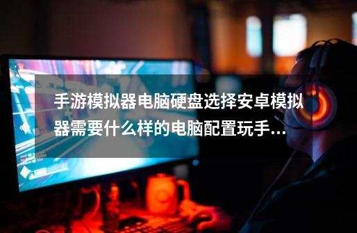 手游模拟器电脑硬盘选择安卓模拟器需要什么样的电脑配置玩手游的时候很卡该如何解决-第1张-游戏信息-龙启网