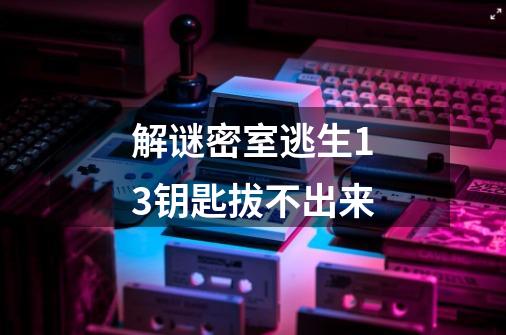 解谜密室逃生13钥匙拔不出来-第1张-游戏信息-龙启网