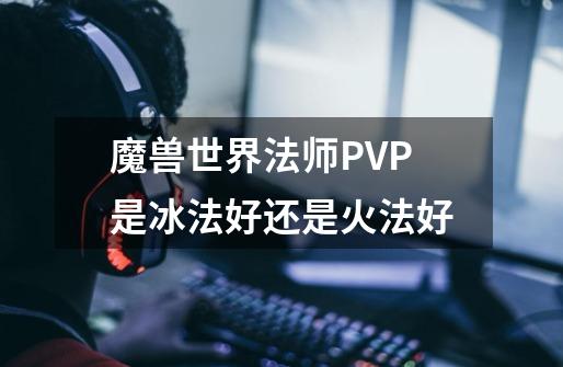 魔兽世界法师PVP是冰法好还是火法好-第1张-游戏信息-龙启网