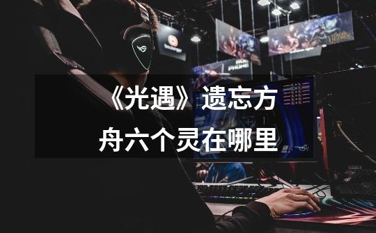 《光遇》遗忘方舟六个灵在哪里-第1张-游戏信息-龙启网