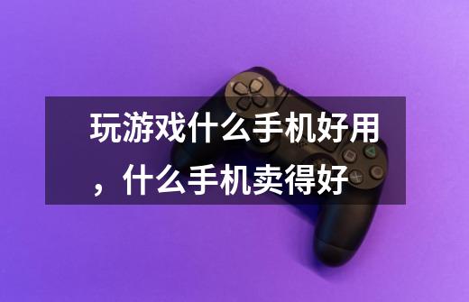 玩游戏什么手机好用,什么手机卖得好-第1张-游戏信息-龙启网