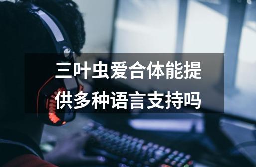 三叶虫爱合体能提供多种语言支持吗-第1张-游戏信息-龙启网