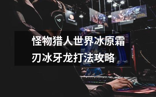怪物猎人世界冰原霜刃冰牙龙打法攻略-第1张-游戏信息-龙启网
