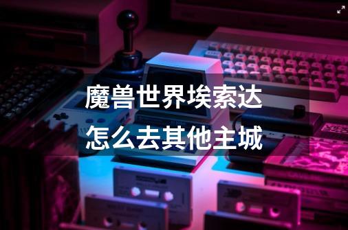 魔兽世界埃索达怎么去其他主城-第1张-游戏信息-龙启网
