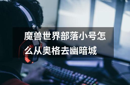 魔兽世界部落小号怎么从奥格去幽暗城-第1张-游戏信息-龙启网